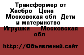 Трансформер от Хасбро › Цена ­ 500 - Московская обл. Дети и материнство » Игрушки   . Московская обл.